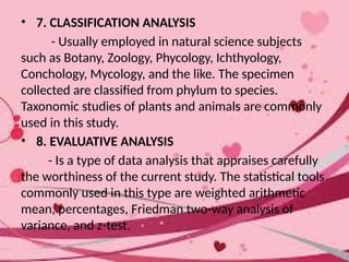 • 7. CLASSIFICATION ANALYSIS
- Usually employed in natural science subjects
such as Botany, Zoology, Phycology, Ichthyology,
Conchology, Mycology, and the like. The specimen
collected are classified from phylum to species.
Taxonomic studies of plants and animals are commonly
used in this study.
• 8. EVALUATIVE ANALYSIS
- Is a type of data analysis that appraises carefully
the worthiness of the current study. The statistical tools
commonly used in this type are weighted arithmetic
mean, percentages, Friedman two-way analysis of
variance, and z-test.
 