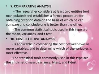 • 9. COMPARATIVE ANALYSIS
- The researcher considers at least two entities (not
manipulated) and establishes a formal procedure for
obtaining criterion data on the basis of which he can
compare and conclude one is better than the other.
- The common statistical tools used in this type are
the mean, variances, and t-test.
• 10. COST-EFFECTIVE ANALYSIS
- Is applicable in comparing the cost between two or
more variables, and to determine which of the variables is
most effective.
- The statistical tools commonly used in this type are
the arithmetic mean, variance, t-test, and F-test.
 