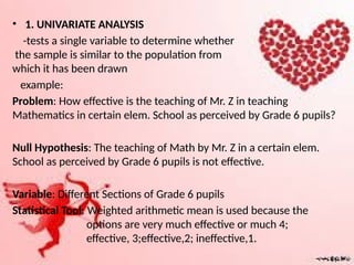 • 1. UNIVARIATE ANALYSIS
-tests a single variable to determine whether
the sample is similar to the population from
which it has been drawn
example:
Problem: How effective is the teaching of Mr. Z in teaching
Mathematics in certain elem. School as perceived by Grade 6 pupils?
Null Hypothesis: The teaching of Math by Mr. Z in a certain elem.
School as perceived by Grade 6 pupils is not effective.
Variable: Different Sections of Grade 6 pupils
Statistical Tool: Weighted arithmetic mean is used because the
options are very much effective or much 4;
effective, 3;effective,2; ineffective,1.
 