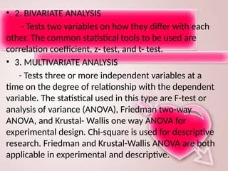 • 2. BIVARIATE ANALYSIS
- Tests two variables on how they differ with each
other. The common statistical tools to be used are
correlation coefficient, z- test, and t- test.
• 3. MULTIVARIATE ANALYSIS
- Tests three or more independent variables at a
time on the degree of relationship with the dependent
variable. The statistical used in this type are F-test or
analysis of variance (ANOVA), Friedman two-way
ANOVA, and Krustal- Wallis one way ANOVA for
experimental design. Chi-square is used for descriptive
research. Friedman and Krustal-Wallis ANOVA are both
applicable in experimental and descriptive.
 