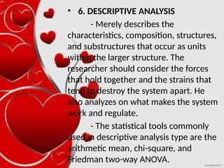 • 6. DESCRIPTIVE ANALYSIS
- Merely describes the
characteristics, composition, structures,
and substructures that occur as units
within the larger structure. The
researcher should consider the forces
that hold together and the strains that
tend to destroy the system apart. He
also analyzes on what makes the system
work and regulate.
- The statistical tools commonly
used in descriptive analysis type are the
arithmetic mean, chi-square, and
Friedman two-way ANOVA.
 