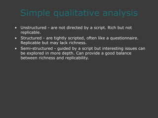 Simple qualitative analysis
• Unstructured - are not directed by a script. Rich but not
replicable.
• Structured - are tightly scripted, often like a questionnaire.
Replicable but may lack richness.
• Semi-structured - guided by a script but interesting issues can
be explored in more depth. Can provide a good balance
between richness and replicability.
 