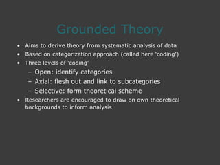 Grounded Theory
• Aims to derive theory from systematic analysis of data
• Based on categorization approach (called here ‘coding’)
• Three levels of ‘coding’
– Open: identify categories
– Axial: flesh out and link to subcategories
– Selective: form theoretical scheme
• Researchers are encouraged to draw on own theoretical
backgrounds to inform analysis
 