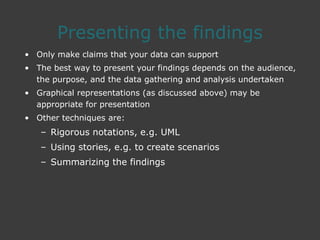 Presenting the findings
• Only make claims that your data can support
• The best way to present your findings depends on the audience,
the purpose, and the data gathering and analysis undertaken
• Graphical representations (as discussed above) may be
appropriate for presentation
• Other techniques are:
– Rigorous notations, e.g. UML
– Using stories, e.g. to create scenarios
– Summarizing the findings
 