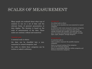 SCALES OF MEASUREMENT
Many people are confused about what type of
analysis to use on a set of data and the
relevant forms of pictorial presentation or
data display. The decision is based on the
scale of measurement of the data. These
scales are nominal, ordinal and numerical.
Nominal scale
A nominal scale is where:
the data can be classified into a non-
numerical or named categories, and
the order in which these categories can be
written or asked is arbitrary.
Ordinal scale
An ordinal scale is where:
the data can be classified into non-numerical or named
categories
an inherent order exists among the response categories.
Ordinal scales are seen in questions that call for
ratings of quality (for example, very good, good, fair,
poor, very poor) and agreement (for example, strongly
agree, agree, disagree, strongly disagree).
Numerical scale
A numerical scale is:
where numbers represent the possible response
categories
there is a natural ranking of the categories
zero on the scale has meaning
there is a quantifiable difference within categories and
between consecutive categories.
 