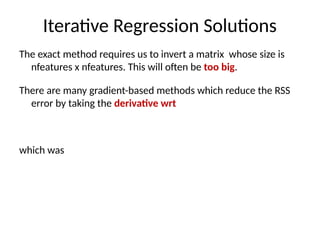 Iterative Regression Solutions
The exact method requires us to invert a matrix whose size is
nfeatures x nfeatures. This will often be too big.
There are many gradient-based methods which reduce the RSS
error by taking the derivative wrt
which was
 