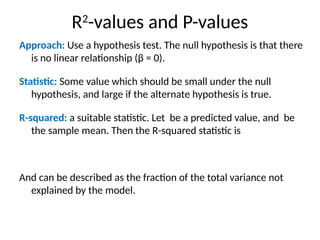R2
-values and P-values
Approach: Use a hypothesis test. The null hypothesis is that there
is no linear relationship (β = 0).
Statistic: Some value which should be small under the null
hypothesis, and large if the alternate hypothesis is true.
R-squared: a suitable statistic. Let be a predicted value, and be
the sample mean. Then the R-squared statistic is
And can be described as the fraction of the total variance not
explained by the model.
 