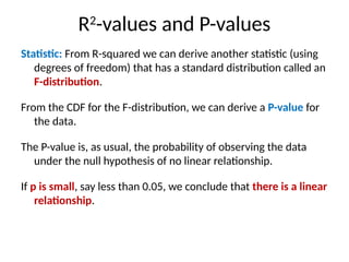 R2
-values and P-values
Statistic: From R-squared we can derive another statistic (using
degrees of freedom) that has a standard distribution called an
F-distribution.
From the CDF for the F-distribution, we can derive a P-value for
the data.
The P-value is, as usual, the probability of observing the data
under the null hypothesis of no linear relationship.
If p is small, say less than 0.05, we conclude that there is a linear
relationship.
 