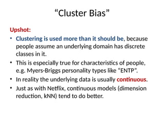 “Cluster Bias”
Upshot:
• Clustering is used more than it should be, because
people assume an underlying domain has discrete
classes in it.
• This is especially true for characteristics of people,
e.g. Myers-Briggs personality types like “ENTP”.
• In reality the underlying data is usually continuous.
• Just as with Netflix, continuous models (dimension
reduction, kNN) tend to do better.
 