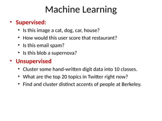 Machine Learning
• Supervised:
• Is this image a cat, dog, car, house?
• How would this user score that restaurant?
• Is this email spam?
• Is this blob a supernova?
• Unsupervised
• Cluster some hand-written digit data into 10 classes.
• What are the top 20 topics in Twitter right now?
• Find and cluster distinct accents of people at Berkeley.
 