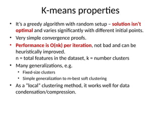 K-means properties
• It’s a greedy algorithm with random setup – solution isn’t
optimal and varies significantly with different initial points.
• Very simple convergence proofs.
• Performance is O(nk) per iteration, not bad and can be
heuristically improved.
n = total features in the dataset, k = number clusters
• Many generalizations, e.g.
• Fixed-size clusters
• Simple generalization to m-best soft clustering
• As a “local” clustering method, it works well for data
condensation/compression.
 