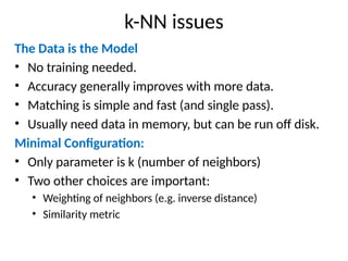 k-NN issues
The Data is the Model
• No training needed.
• Accuracy generally improves with more data.
• Matching is simple and fast (and single pass).
• Usually need data in memory, but can be run off disk.
Minimal Configuration:
• Only parameter is k (number of neighbors)
• Two other choices are important:
• Weighting of neighbors (e.g. inverse distance)
• Similarity metric
 