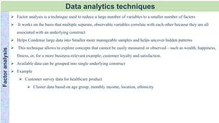 Data analytics techniques
Factor
analysis
 Factor analysis is a technique used to reduce a large number of variables to a smaller number of factors
 It works on the basis that multiple separate, observable variables correlate with each other because they are all
associated with an underlying construct
 Helps Condense large data into Smaller more manageable samples and helps uncover hidden patterns
 This technique allows to explore concepts that cannot be easily measured or observed—such as wealth, happiness,
fitness, or, for a more business-relevant example, customer loyalty and satisfaction.
 Available data can be grouped into single underlying construct
 Example
 Customer survey data for healthcare product
 Cluster data based on age group, monthly income, location, ethinicity
 