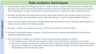Data analytics techniques
Cohort
analysis
 Cohort analysis is defined on Wikipedia as follows: “Cohort analysis is a subset of behavioral analytics that takes the
data from a given dataset and rather than looking at all users as one unit, it breaks them into related groups for analysis.
These related groups, or cohorts, usually share common characteristics or experiences within a defined time-span.”
 Dividing your data down into groups based on certain characteristics (based on Age, Product, Category, Event Etc..)
over a period of time and analyzing the outcomes rather than looking at a single or isolated snapshot of behavior.
 Cohort analysis is dynamic, allowing for valuable insights about the customer lifecycle. This helps identify patterns of
behavior at various points in the customer journey.
 Example :- Students who enrolled at university in 2021 may be referred to as the 2021 cohort.
 Ultimately, cohort analysis allows companies to optimize their service offerings (and marketing) to provide a more
targeted, personalized experience
 This analysis allows companies to tailor their service to specific customer segments (or cohorts).
 Let’s imagine you run a 50% discount campaign in order to attract potential new customers to your website.
 Once you’ve attracted a group of new customers (a cohort), you’ll want to track whether they actually buy anything
and, if they do, whether or not, they make a repeat purchase. With these insights, you’ll start to gain a much better
understanding of when this particular cohort
 
