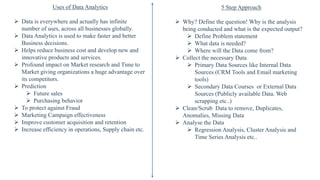 Uses of Data Analytics
 Data is everywhere and actually has infinite
number of uses, across all businesses globally.
 Data Analytics is used to make faster and better
Business decisions.
 Helps reduce business cost and develop new and
innovative products and services.
 Profound impact on Market research and Time to
Market giving organizations a huge advantage over
its competitors.
 Prediction
 Future sales
 Purchasing behavior
 To protect against Fraud
 Marketing Campaign effectiveness
 Improve customer acquisition and retention
 Increase efficiency in operations, Supply chain etc.
5 Step Approach
 Why? Define the question! Why is the analysis
being conducted and what is the expected output?
 Define Problem statement
 What data is needed?
 Where will the Data come from?
 Collect the necessary Data
 Primary Data Sources like Internal Data
Sources (CRM Tools and Email marketing
tools)
 Secondary Data Courses or External Data
Sources (Publicly available Data. Web
scrapping etc..)
 Clean/Scrub Data to remove, Duplicates,
Anomalies, Missing Data
 Analyse the Data
 Regression Analysis, Cluster Analysis and
Time Series Analysis etc..
 