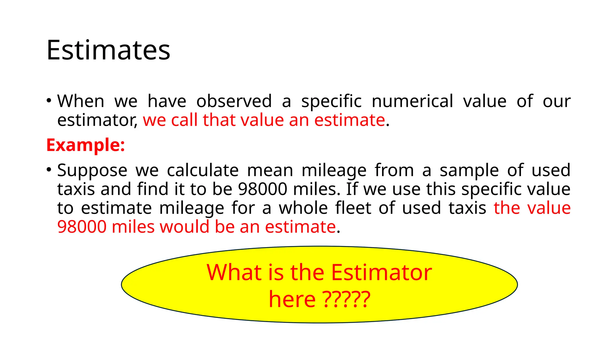 Estimates
• When we have observed a specific numerical value of our
estimator, we call that value an estimate.
Example:
• Suppose we calculate mean mileage from a sample of used
taxis and find it to be 98000 miles. If we use this specific value
to estimate mileage for a whole fleet of used taxis the value
98000 miles would be an estimate.
What is the Estimator
here ?????
 