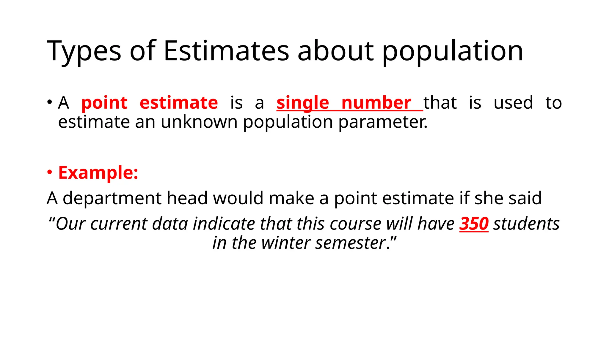 Types of Estimates about population
• A point estimate is a single number that is used to
estimate an unknown population parameter.
• Example:
A department head would make a point estimate if she said
“Our current data indicate that this course will have 350 students
in the winter semester.”
 