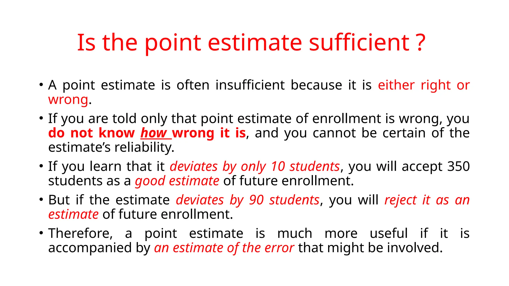 Is the point estimate sufficient ?
• A point estimate is often insufficient because it is either right or
wrong.
• If you are told only that point estimate of enrollment is wrong, you
do not know how wrong it is, and you cannot be certain of the
estimate’s reliability.
• If you learn that it deviates by only 10 students, you will accept 350
students as a good estimate of future enrollment.
• But if the estimate deviates by 90 students, you will reject it as an
estimate of future enrollment.
• Therefore, a point estimate is much more useful if it is
accompanied by an estimate of the error that might be involved.
 