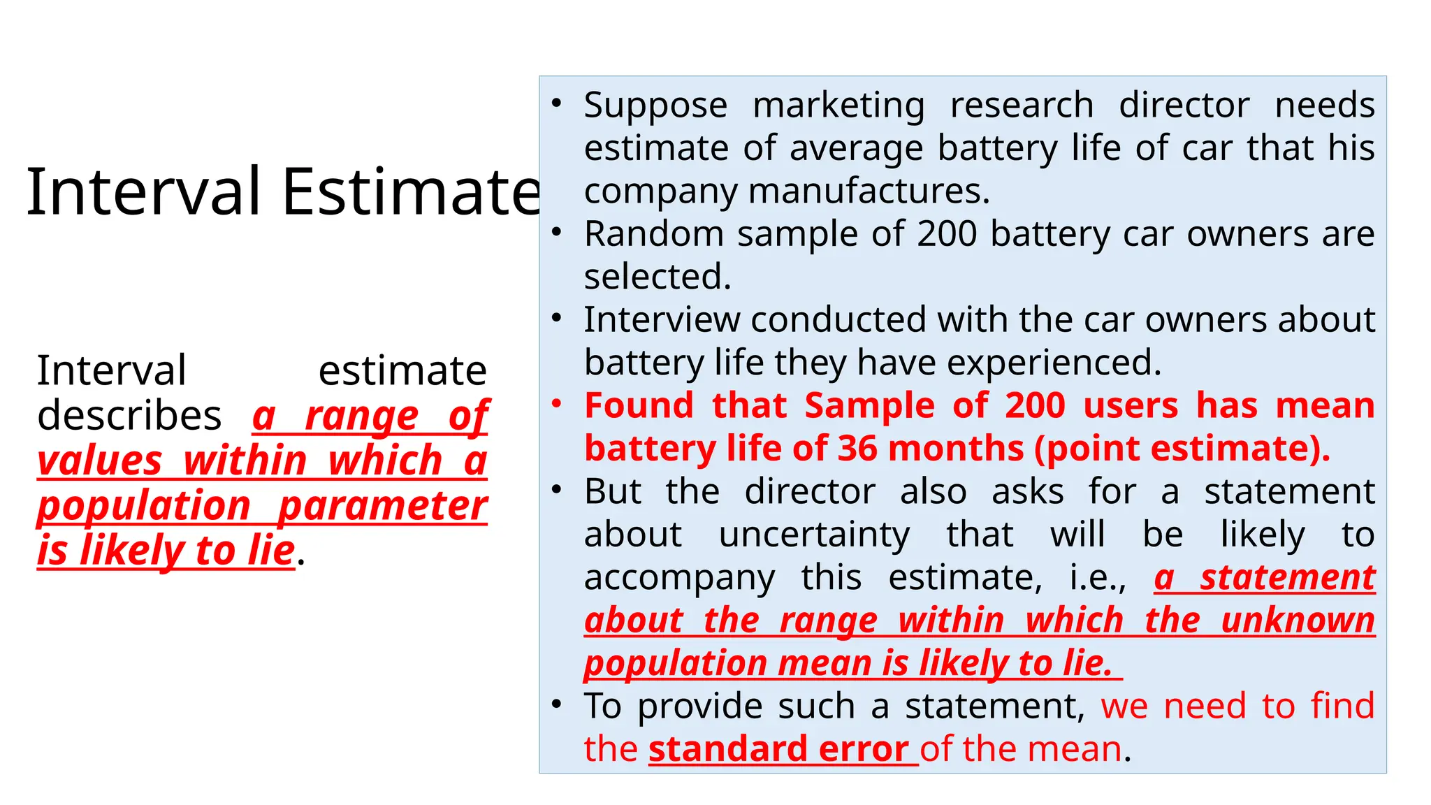 Interval Estimates
Interval estimate
describes a range of
values within which a
population parameter
is likely to lie.
• Suppose marketing research director needs
estimate of average battery life of car that his
company manufactures.
• Random sample of 200 battery car owners are
selected.
• Interview conducted with the car owners about
battery life they have experienced.
• Found that Sample of 200 users has mean
battery life of 36 months (point estimate).
• But the director also asks for a statement
about uncertainty that will be likely to
accompany this estimate, i.e., a statement
about the range within which the unknown
population mean is likely to lie.
• To provide such a statement, we need to find
the standard error of the mean.
 
