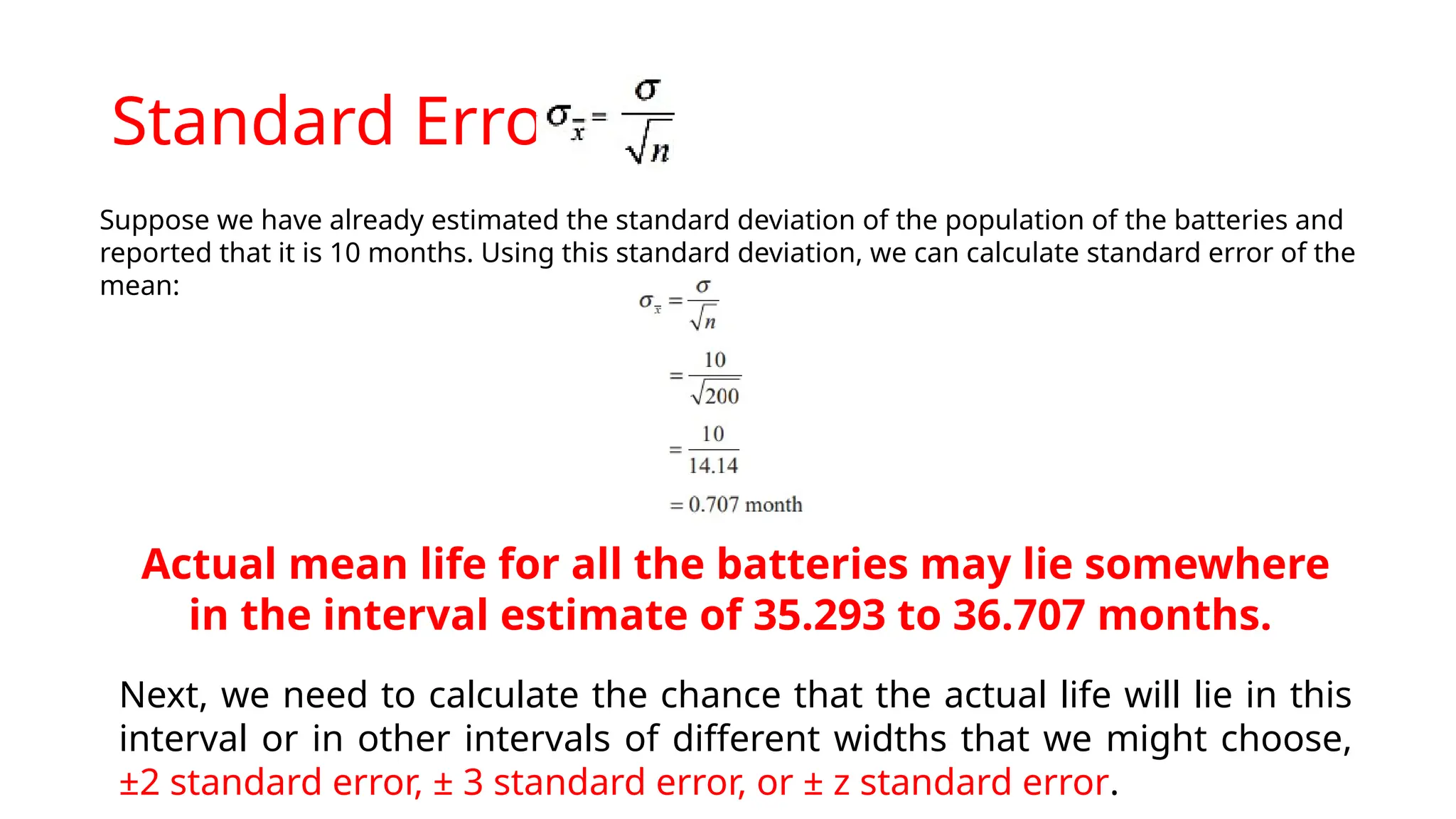 Standard Error
Suppose we have already estimated the standard deviation of the population of the batteries and
reported that it is 10 months. Using this standard deviation, we can calculate standard error of the
mean:
Actual mean life for all the batteries may lie somewhere
in the interval estimate of 35.293 to 36.707 months.
Next, we need to calculate the chance that the actual life will lie in this
interval or in other intervals of different widths that we might choose,
±2 standard error, ± 3 standard error, or ± z standard error.
 