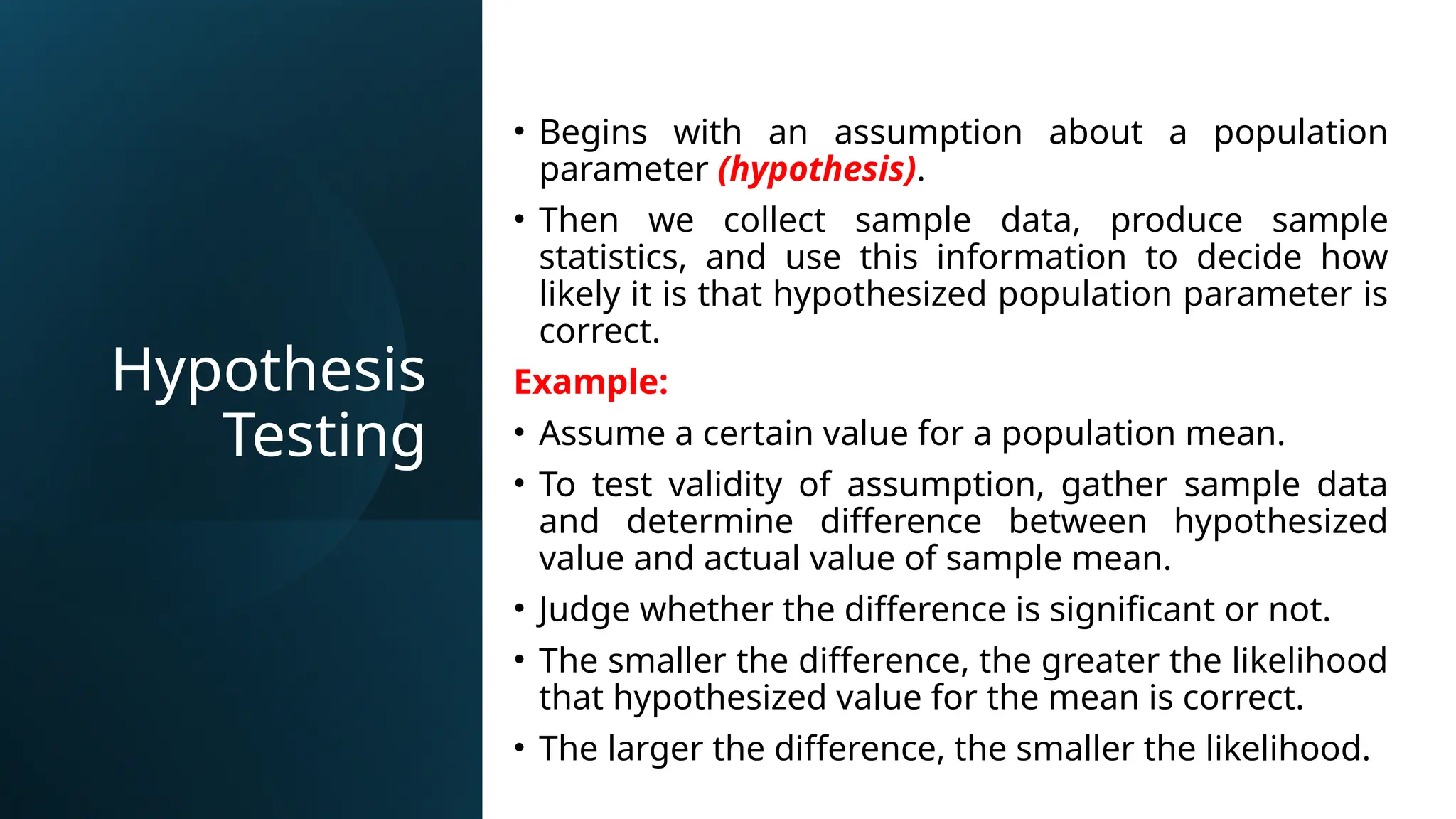 Hypothesis
Testing
• Begins with an assumption about a population
parameter (hypothesis).
• Then we collect sample data, produce sample
statistics, and use this information to decide how
likely it is that hypothesized population parameter is
correct.
Example:
• Assume a certain value for a population mean.
• To test validity of assumption, gather sample data
and determine difference between hypothesized
value and actual value of sample mean.
• Judge whether the difference is significant or not.
• The smaller the difference, the greater the likelihood
that hypothesized value for the mean is correct.
• The larger the difference, the smaller the likelihood.
 