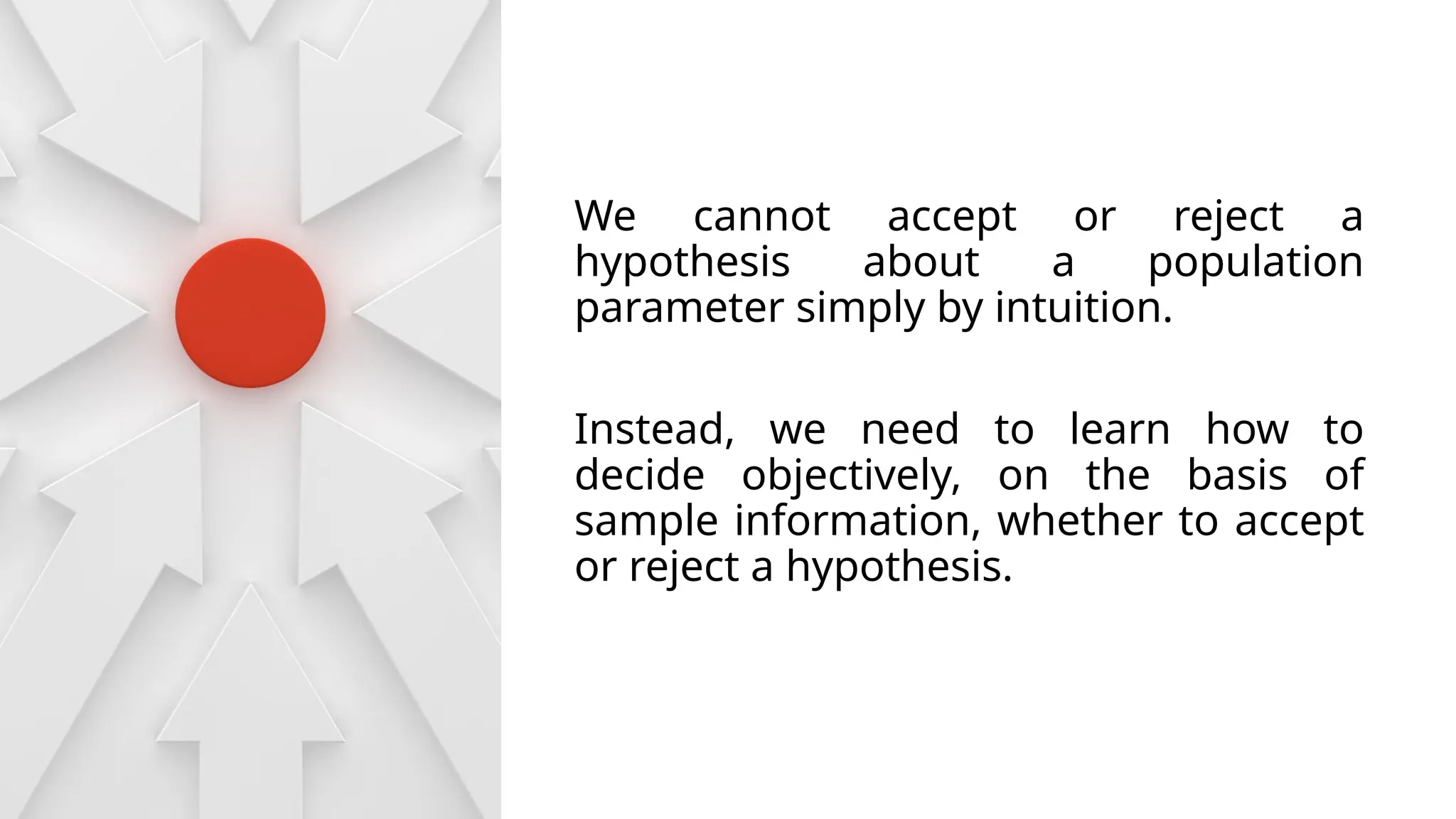 We cannot accept or reject a
hypothesis about a population
parameter simply by intuition.
Instead, we need to learn how to
decide objectively, on the basis of
sample information, whether to accept
or reject a hypothesis.
 