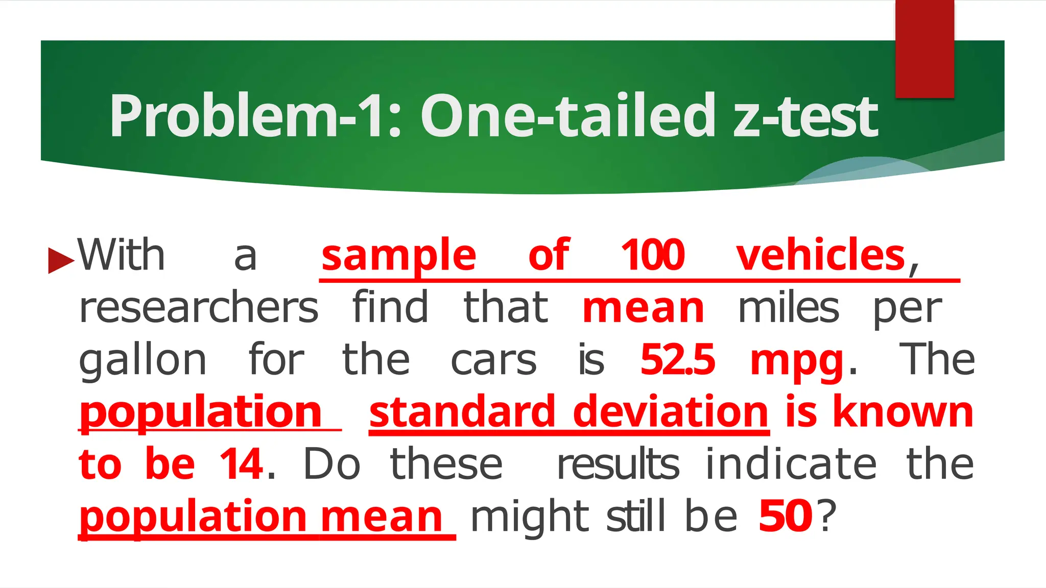 Problem-1: One-tailed z-test
▶With a sample of 100 vehicles,
researchers find that mean miles per
gallon for the cars is 52.5 mpg. The
population standard deviation is known
to be 14. Do these results indicate the
population mean might still be 50?
 