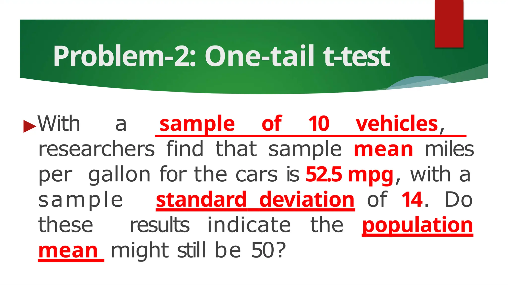 Problem-2: One-tail t-test
▶With a sample of 10 vehicles,
researchers find that sample mean miles
per gallon for the cars is 52.5 mpg, with a
sample standard deviation of 14. Do
these results indicate the population
mean might still be 50?
 