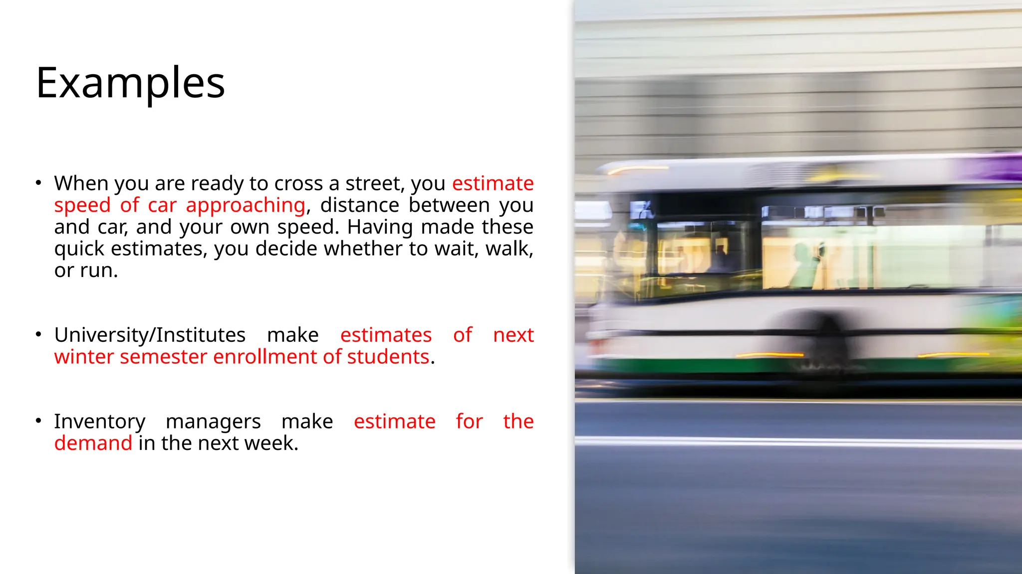 Examples
• When you are ready to cross a street, you estimate
speed of car approaching, distance between you
and car, and your own speed. Having made these
quick estimates, you decide whether to wait, walk,
or run.
• University/Institutes make estimates of next
winter semester enrollment of students.
• Inventory managers make estimate for the
demand in the next week.
 