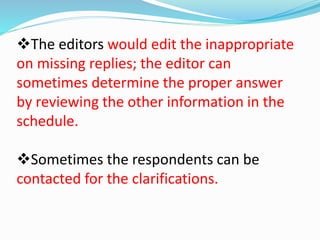 The editors would edit the inappropriate 
on missing replies; the editor can 
sometimes determine the proper answer 
by reviewing the other information in the 
schedule. 
Sometimes the respondents can be 
contacted for the clarifications. 
 