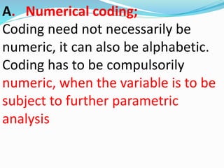A. Numerical coding; 
Coding need not necessarily be 
numeric, it can also be alphabetic. 
Coding has to be compulsorily 
numeric, when the variable is to be 
subject to further parametric 
analysis 
 
