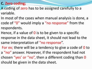 C. Zero coding; 
A coding of zero has to be assigned carefully to a 
variable. 
In most of the cases when manual analysis is done, a 
code of “0” would imply a “no response” from the 
respondents. 
Hence, if a value of 0 is to be given to a specific 
response in the data sheet, it should not lead to the 
same interpretation of “no response”. 
For ex; there will be a tendency to give a code of 0 to 
a “no” answer. However, if the respondent had not 
chosen “yes’ or “no”, then a different coding than 0 
should be given in the data sheet. 
 
