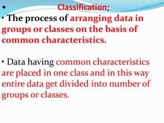 • Classification; 
• The process of arranging data in 
groups or classes on the basis of 
common characteristics. 
• Data having common characteristics 
are placed in one class and in this way 
entire data get divided into number of 
groups or classes. 
 