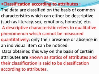 •Classification according to attributes : 
The data are classified on the basis of common 
characteristics which can either be descriptive 
(such as literacy, sex, emotions, honesty) etc. 
A descriptive characteristic refers to qualitative 
phenomenon which cannot be measured 
quantitatively; only their presence or absence in 
an individual item can be noticed. 
Data obtained this way on the basis of certain 
attributes are known as statics of attributes and 
their classification is said to be classification 
according to attributes. 
 