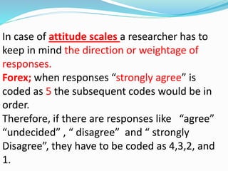 In case of attitude scales a researcher has to 
keep in mind the direction or weightage of 
responses. 
Forex; when responses “strongly agree” is 
coded as 5 the subsequent codes would be in 
order. 
Therefore, if there are responses like “agree” 
“undecided” , “ disagree” and “ strongly 
Disagree”, they have to be coded as 4,3,2, and 
1. 
 