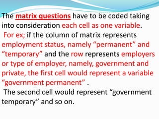 The matrix questions have to be coded taking 
into consideration each cell as one variable. 
For ex; if the column of matrix represents 
employment status, namely “permanent” and 
“temporary” and the row represents employers 
or type of employer, namely, government and 
private, the first cell would represent a variable 
“government permanent” . 
The second cell would represent “government 
temporary” and so on. 
 