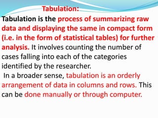 Tabulation: 
Tabulation is the process of summarizing raw 
data and displaying the same in compact form 
(i.e. in the form of statistical tables) for further 
analysis. It involves counting the number of 
cases falling into each of the categories 
identified by the researcher. 
In a broader sense, tabulation is an orderly 
arrangement of data in columns and rows. This 
can be done manually or through computer. 
 