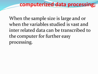 computerized data processing; 
When the sample size is large and or 
when the variables studied is vast and 
inter related data can be transcribed to 
the computer for further easy 
processing. 
 