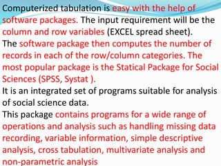 Computerized tabulation is easy with the help of 
software packages. The input requirement will be the 
column and row variables (EXCEL spread sheet). 
The software package then computes the number of 
records in each of the row/column categories. The 
most popular package is the Statical Package for Social 
Sciences (SPSS, Systat ). 
It is an integrated set of programs suitable for analysis 
of social science data. 
This package contains programs for a wide range of 
operations and analysis such as handling missing data 
recording, variable information, simple descriptive 
analysis, cross tabulation, multivariate analysis and 
non-parametric analysis 
 