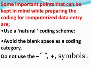 Some important points that can be 
kept in mind while preparing the 
coding for computerized data entry 
are; 
•Use a ‘natural ‘ coding scheme: 
•Avoid the blank space as a coding 
category. 
Do not use the – “ “, +, symbols . 
 