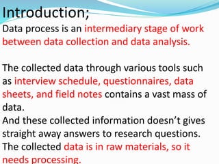 Introduction; 
Data process is an intermediary stage of work 
between data collection and data analysis. 
The collected data through various tools such 
as interview schedule, questionnaires, data 
sheets, and field notes contains a vast mass of 
data. 
And these collected information doesn’t gives 
straight away answers to research questions. 
The collected data is in raw materials, so it 
needs processing. 
 