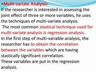 •Multi-variate Analysis: 
If the researcher is interested in assessing the 
joint effect of three or more variables, he uses 
the techniques of multi-variate analysis. 
The most common stastical technique used for 
multi-variate analysis is regression analysis. 
In the first step of multi-variable analysis, the 
researcher has to obtain the correlation 
between the variables which are having 
stastically significant correlation. 
These variables are put in the regression 
analysis. 
 