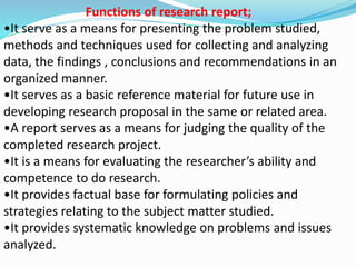 Functions of research report; 
•It serve as a means for presenting the problem studied, 
methods and techniques used for collecting and analyzing 
data, the findings , conclusions and recommendations in an 
organized manner. 
•It serves as a basic reference material for future use in 
developing research proposal in the same or related area. 
•A report serves as a means for judging the quality of the 
completed research project. 
•It is a means for evaluating the researcher’s ability and 
competence to do research. 
•It provides factual base for formulating policies and 
strategies relating to the subject matter studied. 
•It provides systematic knowledge on problems and issues 
analyzed. 
 