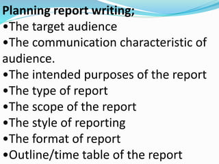 Planning report writing; 
•The target audience 
•The communication characteristic of 
audience. 
•The intended purposes of the report 
•The type of report 
•The scope of the report 
•The style of reporting 
•The format of report 
•Outline/time table of the report 
 