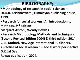 BIBILOGRAPHY; 
•Methodology of research in social sciences – 
Dr.O.R. Krishnaswami, Himalayan publishing house, 
1999. 
•Research for social workers ,An introduction to 
methods, 2nd edition 
Margaret Alston , Wendy Bowles 
•Research Methodology Methods and techniques 
(Second Revised Edition 2004) & third edition 2014. 
C. R. Kothari, New Age International Publishers. 
•Practice of social research – social work perspective 
D.K.Lal Das 
Rawat publication, 2004. 
 