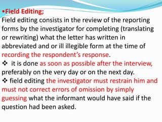 •Field Editing; 
Field editing consists in the review of the reporting 
forms by the investigator for completing (translating 
or rewriting) what the letter has written in 
abbreviated and or ill illegible form at the time of 
recording the respondent’s response. 
 it is done as soon as possible after the interview, 
preferably on the very day or on the next day. 
 field editing the investigator must restrain him and 
must not correct errors of omission by simply 
guessing what the informant would have said if the 
question had been asked. 
 