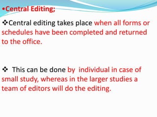 •Central Editing; 
Central editing takes place when all forms or 
schedules have been completed and returned 
to the office. 
 This can be done by individual in case of 
small study, whereas in the larger studies a 
team of editors will do the editing. 
 