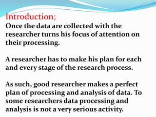 Introduction; 
Once the data are collected with the 
researcher turns his focus of attention on 
their processing. 
A researcher has to make his plan for each 
and every stage of the research process. 
As such, good researcher makes a perfect 
plan of processing and analysis of data. To 
some researchers data processing and 
analysis is not a very serious activity. 
 