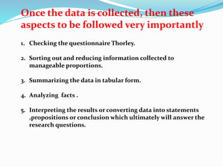 Once the data is collected, then these 
aspects to be followed very importantly 
1. Checking the questionnaire Thorley. 
2. Sorting out and reducing information collected to 
manageable proportions. 
3. Summarizing the data in tabular form. 
4. Analyzing facts . 
5. Interpreting the results or converting data into statements 
,propositions or conclusion which ultimately will answer the 
research questions. 
 