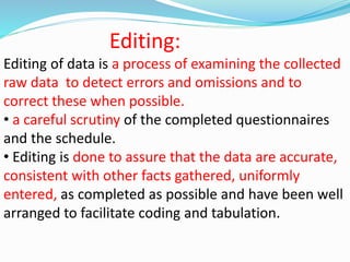 Editing: 
Editing of data is a process of examining the collected 
raw data to detect errors and omissions and to 
correct these when possible. 
• a careful scrutiny of the completed questionnaires 
and the schedule. 
• Editing is done to assure that the data are accurate, 
consistent with other facts gathered, uniformly 
entered, as completed as possible and have been well 
arranged to facilitate coding and tabulation. 
 